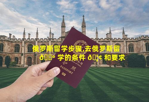 俄罗斯留学步骤,去俄罗斯留 🐺 学的条件 🦢 和要求